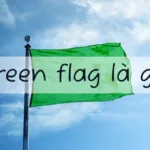 Green flag là gì? Các dấu hiệu của green flag trong tình yêu